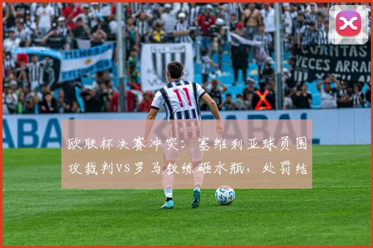 欧联杯决赛冲突:塞维利亚球员围攻裁判vs罗马教练砸水瓶,处罚结果天差地别