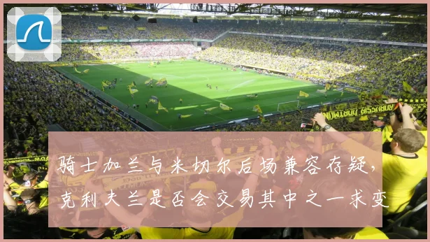 骑士加兰与米切尔后场兼容存疑,克利夫兰是否会交易其中之一求变?