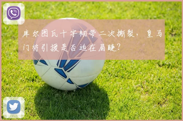 库尔图瓦十字韧带二次撕裂,皇马门将引援是否迫在眉睫?