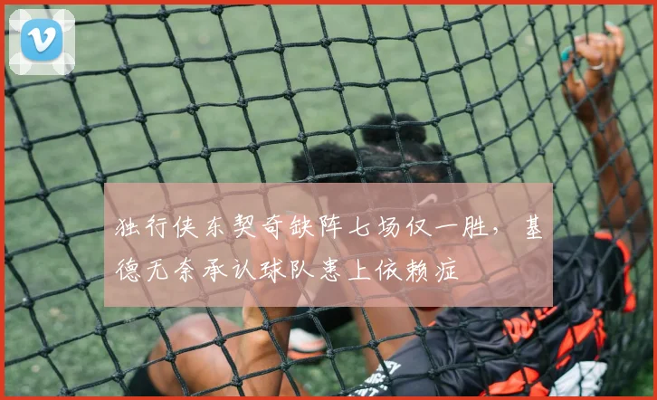 独行侠东契奇缺阵七场仅一胜，基德无奈承认球队患上依赖症