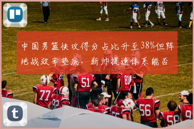 中国男篮快攻得分占比升至38%但阵地战效率垫底,新帅提速体系能否驱动世界杯突围