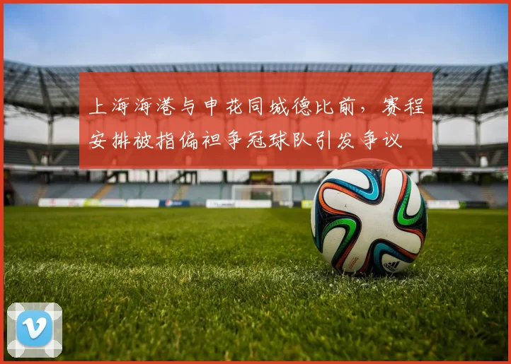 上海海港与申花同城德比前,赛程安排被指偏袒争冠球队引发争议