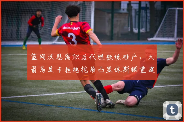 篮网沃恩离职后代理教练难产,火箭乌度卡拒绝挖角凸显休斯顿重建决心