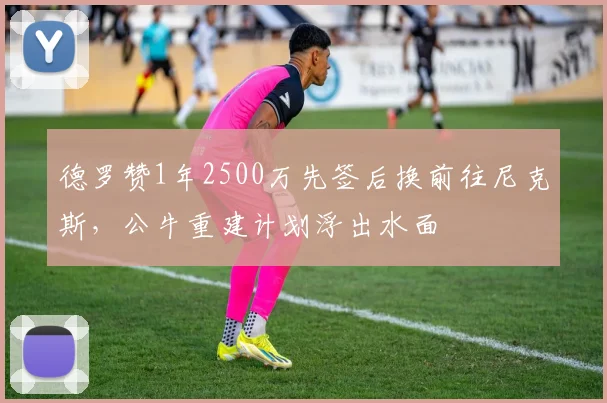 德罗赞1年2500万先签后换前往尼克斯，公牛重建计划浮出水面