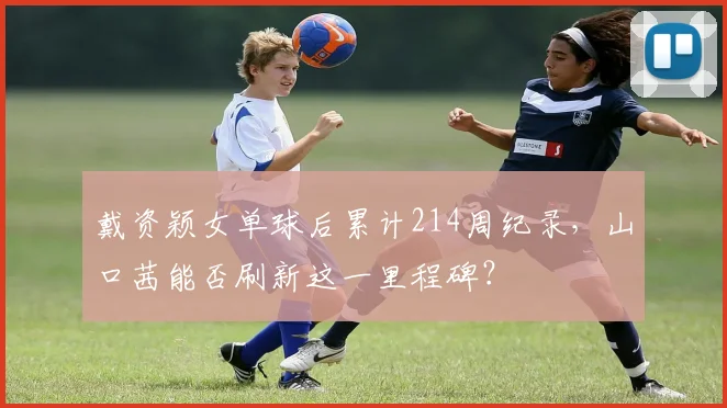 戴资颖女单球后累计214周纪录,山口茜能否刷新这一里程碑?