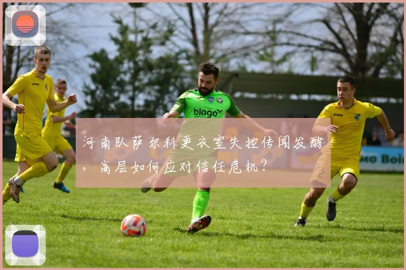 河南队萨尔科更衣室失控传闻发酵，高层如何应对信任危机？